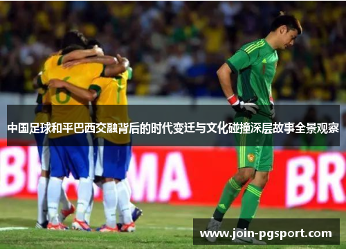 中国足球和平巴西交融背后的时代变迁与文化碰撞深层故事全景观察 中国足球和平巴西交融背后的时代变迁与文化碰撞深层故事全景观察